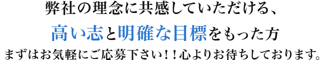 弊社の理念に共感していただける、高い志と明確な目標をもった方まずはお気軽にご応募下さい！！心よりお待ちしております。